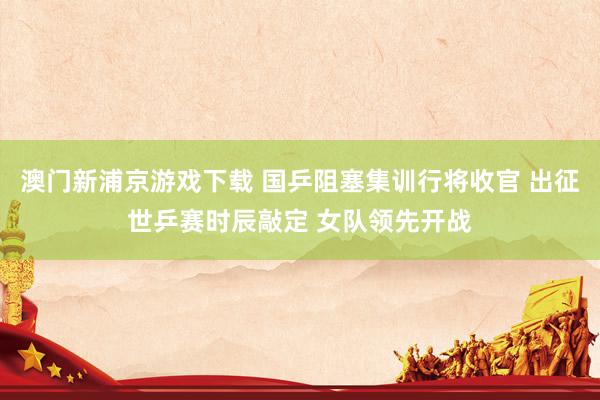 澳门新浦京游戏下载 国乒阻塞集训行将收官 出征世乒赛时辰敲定 女队领先开战
