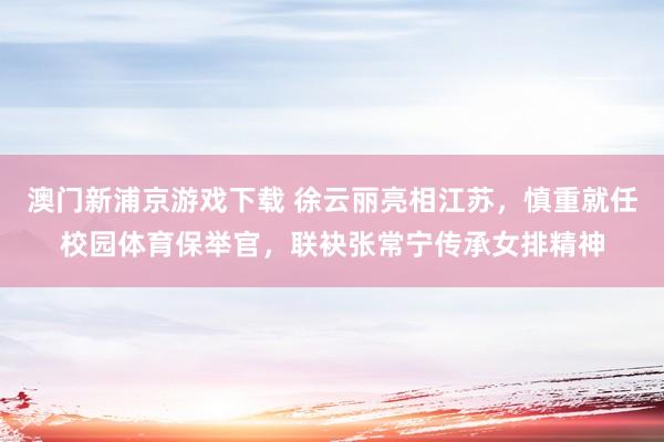 澳门新浦京游戏下载 徐云丽亮相江苏，慎重就任校园体育保举官，联袂张常宁传承女排精神