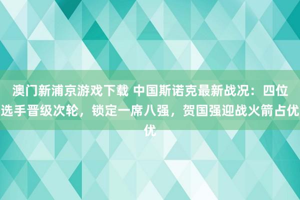 澳门新浦京游戏下载 中国斯诺克最新战况：四位选手晋级次轮，锁定一席八强，贺国强迎战火箭占优