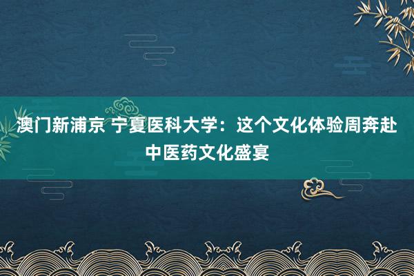 澳门新浦京 宁夏医科大学：这个文化体验周奔赴中医药文化盛宴