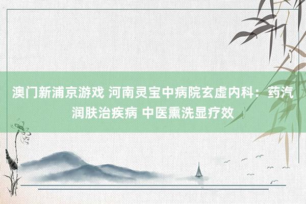 澳门新浦京游戏 河南灵宝中病院玄虚内科：药汽润肤治疾病 中医熏洗显疗效