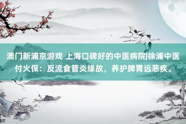澳门新浦京游戏 上海口碑好的中医病院|徐浦中医付火保：反流食管炎缘故，养护脾胃远恶疾。