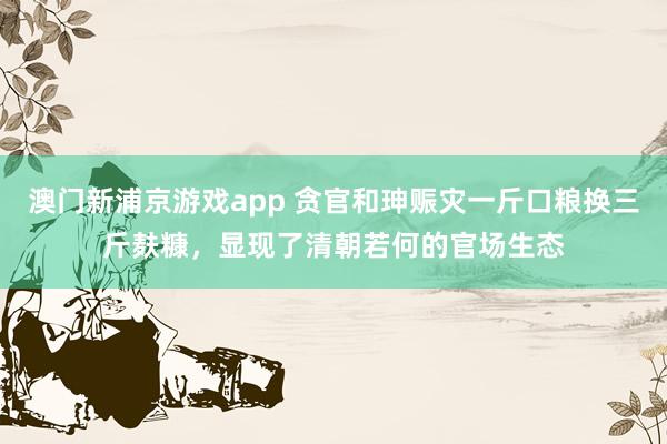 澳门新浦京游戏app 贪官和珅赈灾一斤口粮换三斤麸糠，显现了清朝若何的官场生态