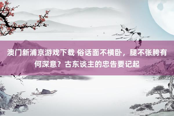 澳门新浦京游戏下载 俗话面不横卧，腿不张胯有何深意？古东谈主的忠告要记起
