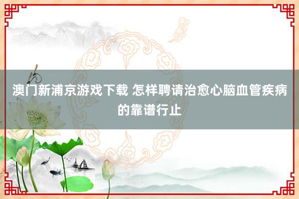 澳门新浦京游戏下载 怎样聘请治愈心脑血管疾病的靠谱行止