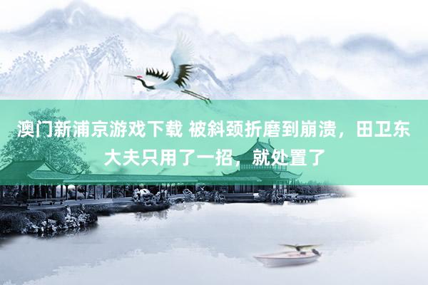 澳门新浦京游戏下载 被斜颈折磨到崩溃，田卫东大夫只用了一招，就处置了