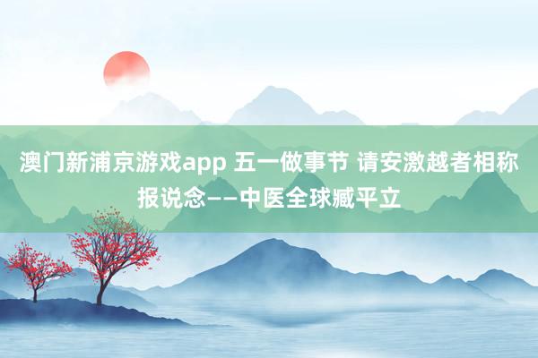 澳门新浦京游戏app 五一做事节 请安激越者相称报说念——中医全球臧平立