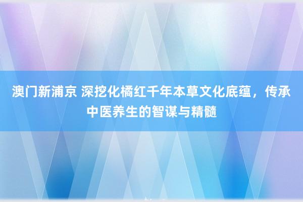 澳门新浦京 深挖化橘红千年本草文化底蕴，传承中医养生的智谋与精髓
