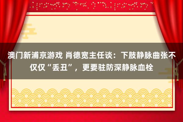 澳门新浦京游戏 肖德宽主任谈：下肢静脉曲张不仅仅“丢丑”，更要驻防深静脉血栓