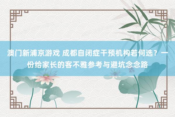 澳门新浦京游戏 成都自闭症干预机构若何选？一份给家长的客不雅参考与避坑念念路