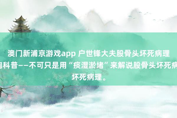 澳门新浦京游戏app 户世锋大夫股骨头坏死病理征询科普——不可只是用“痰湿淤堵”来解说股骨头坏死病理。