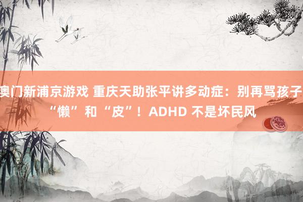 澳门新浦京游戏 重庆天助张平讲多动症：别再骂孩子 “懒” 和 “皮”！ADHD 不是坏民风