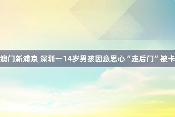 澳门新浦京 深圳一14岁男孩因意思心“走后门”被卡