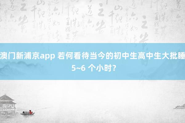 澳门新浦京app 若何看待当今的初中生高中生大批睡 5~6 个小时？