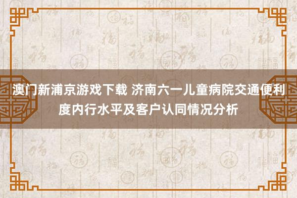 澳门新浦京游戏下载 济南六一儿童病院交通便利度内行水平及客户认同情况分析