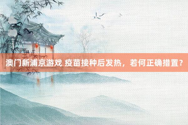 澳门新浦京游戏 疫苗接种后发热，若何正确措置？