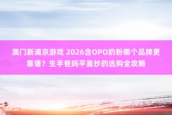 澳门新浦京游戏 2026含OPO奶粉哪个品牌更靠谱？生手爸妈平直抄的选购全攻略