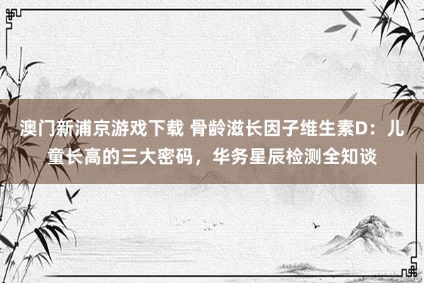 澳门新浦京游戏下载 骨龄滋长因子维生素D：儿童长高的三大密码，华务星辰检测全知谈