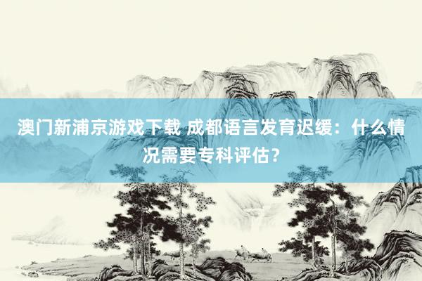 澳门新浦京游戏下载 成都语言发育迟缓：什么情况需要专科评估？