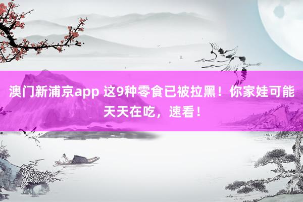 澳门新浦京app 这9种零食已被拉黑！你家娃可能天天在吃，速看！
