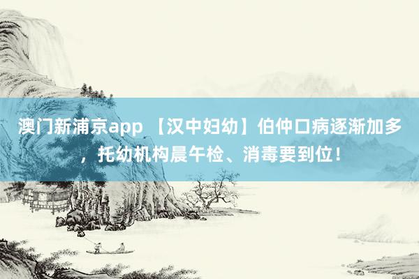 澳门新浦京app 【汉中妇幼】伯仲口病逐渐加多，托幼机构晨午检、消毒要到位！