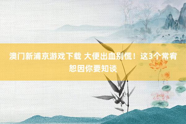 澳门新浦京游戏下载 大便出血别慌！这3个常宥恕因你要知谈