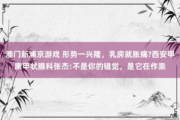 澳门新浦京游戏 形势一兴隆，乳房就胀痛?西安甲康甲状腺科张杰:不是你的错觉，是它在作祟