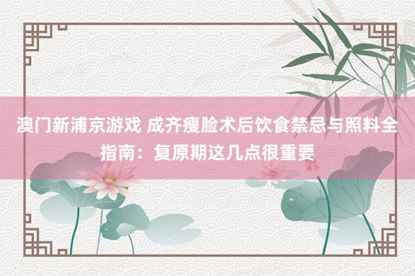 澳门新浦京游戏 成齐瘦脸术后饮食禁忌与照料全指南：复原期这几点很重要