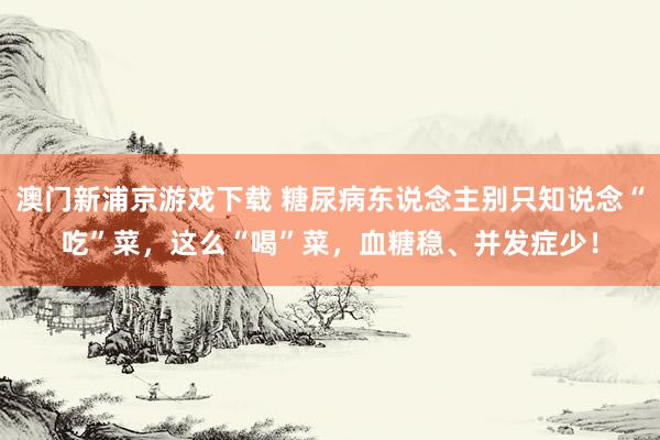 澳门新浦京游戏下载 糖尿病东说念主别只知说念“吃”菜，这么“喝”菜，血糖稳、并发症少！