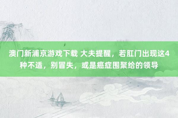 澳门新浦京游戏下载 大夫提醒，若肛门出现这4种不适，别冒失，或是癌症围聚给的领导