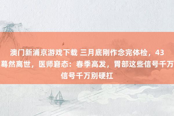 澳门新浦京游戏下载 三月底刚作念完体检，43岁导演蓦然离世，医师窘态：春季高发，胃部这些信号千万别硬扛