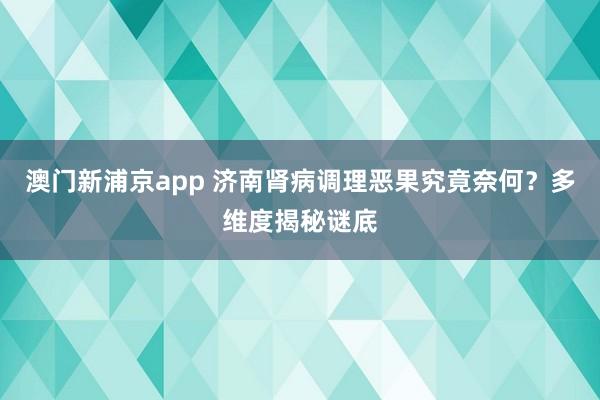 澳门新浦京app 济南肾病调理恶果究竟奈何？多维度揭秘谜底
