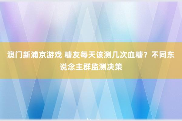 澳门新浦京游戏 糖友每天该测几次血糖？不同东说念主群监测决策