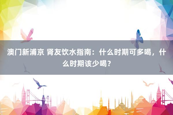 澳门新浦京 肾友饮水指南：什么时期可多喝，什么时期该少喝？