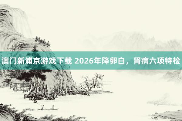 澳门新浦京游戏下载 2026年降卵白，肾病六项特检
