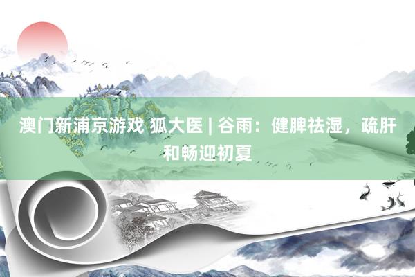 澳门新浦京游戏 狐大医 | 谷雨：健脾祛湿，疏肝和畅迎初夏
