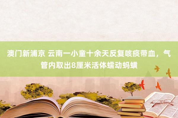澳门新浦京 云南一小童十余天反复咳痰带血，气管内取出8厘米活体蠕动蚂蟥