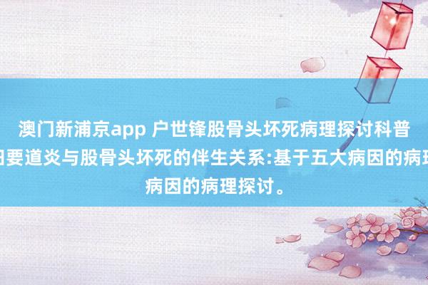 澳门新浦京app 户世锋股骨头坏死病理探讨科普——髋臼要道炎与股骨头坏死的伴生关系:基于五大病因的病理探讨。