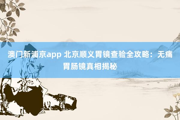 澳门新浦京app 北京顺义胃镜查验全攻略：无痛胃肠镜真相揭秘