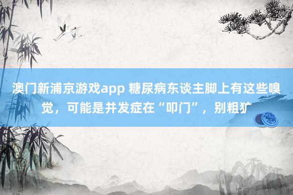 澳门新浦京游戏app 糖尿病东谈主脚上有这些嗅觉，可能是并发症在“叩门”，别粗犷