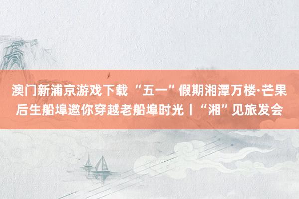 澳门新浦京游戏下载 “五一”假期湘潭万楼·芒果后生船埠邀你穿越老船埠时光丨“湘”见旅发会