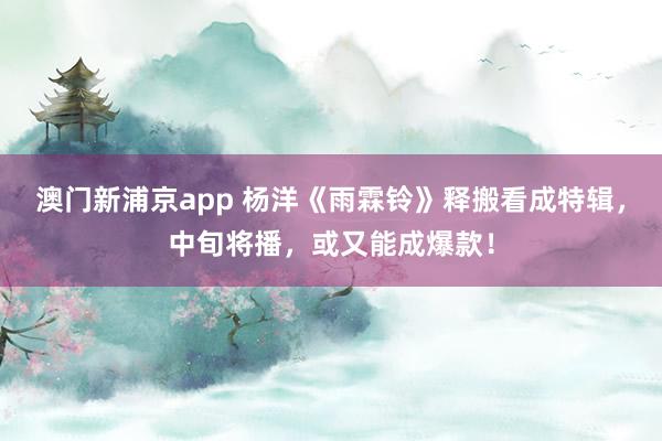 澳门新浦京app 杨洋《雨霖铃》释搬看成特辑，中旬将播，或又能成爆款！