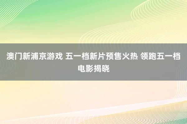 澳门新浦京游戏 五一档新片预售火热 领跑五一档电影揭晓
