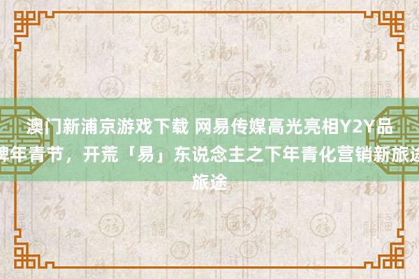 澳门新浦京游戏下载 网易传媒高光亮相Y2Y品牌年青节，开荒「易」东说念主之下年青化营销新旅途