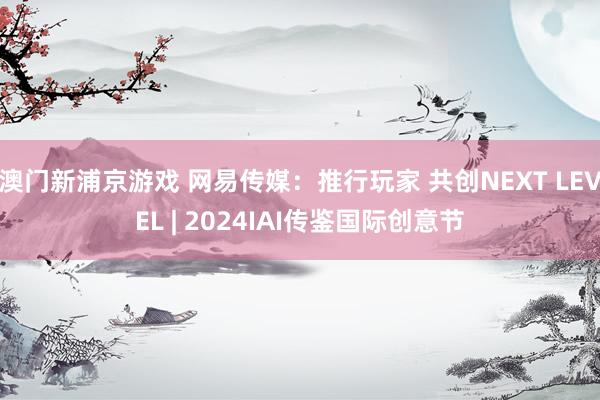 澳门新浦京游戏 网易传媒：推行玩家 共创NEXT LEVEL | 2024IAI传鉴国际创意节