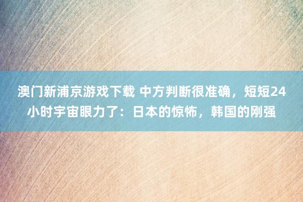 澳门新浦京游戏下载 中方判断很准确，短短24小时宇宙眼力了：日本的惊怖，韩国的刚强