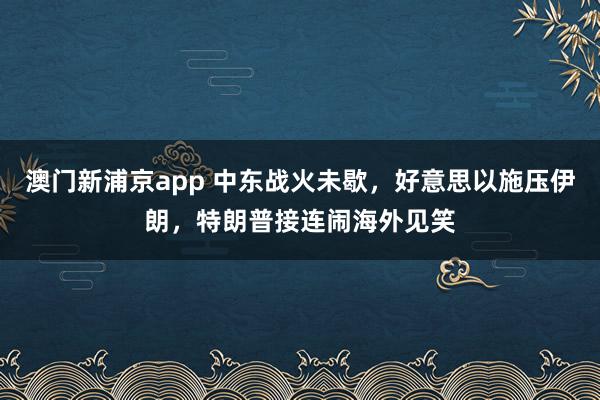 澳门新浦京app 中东战火未歇，好意思以施压伊朗，特朗普接连闹海外见笑