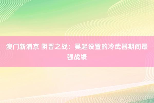 澳门新浦京 阴晋之战：吴起设置的冷武器期间最强战绩