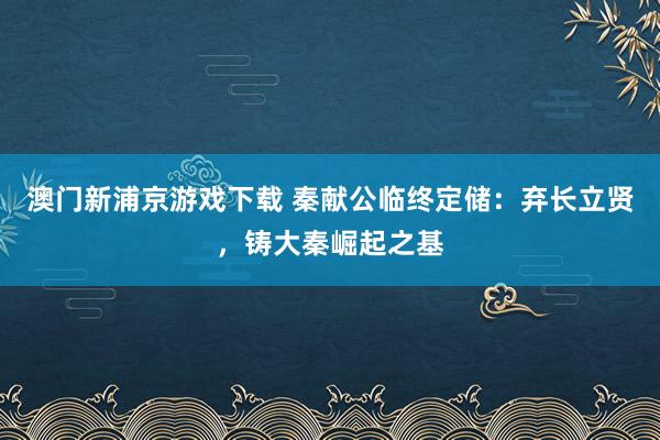 澳门新浦京游戏下载 秦献公临终定储：弃长立贤，铸大秦崛起之基