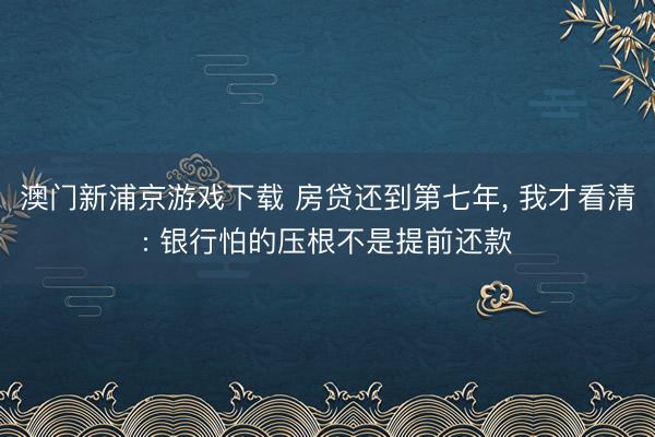 澳门新浦京游戏下载 房贷还到第七年, 我才看清: 银行怕的压根不是提前还款
